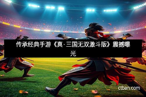 传承经典手游《真·三国无双激斗版》震撼曝光